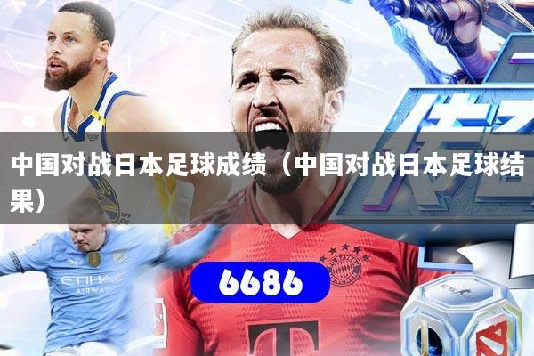 中国对战日本足球成绩（中国对战日本足球结果）